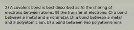 2) A covalent bond is best described as A) the sharing of electrons between atoms. B) the transfer of electrons. C) a bond between a metal and a nonmetal. D) a bond between a metal and a polyatomic ion. E) a bond between two polyatomic ions