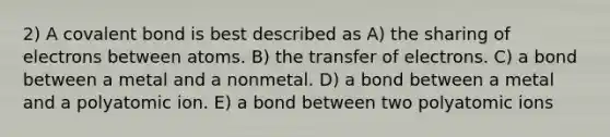 2) A covalent bond is best described as A) the sharing of electrons between atoms. B) the transfer of electrons. C) a bond between a metal and a nonmetal. D) a bond between a metal and a polyatomic ion. E) a bond between two polyatomic ions