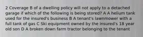 2 Coverage B of a dwelling policy will not apply to a detached garage if which of the following is being stored? A A helium tank used for the insured's business B A tenant's lawnmower with a full tank of gas C Ski equipment owned by the insured's 18 year old son D A broken down farm tractor belonging to the tenant