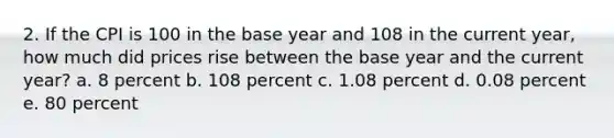 2. If the CPI is 100 in the base year and 108 in the current year, how much did prices rise between the base year and the current year? a. 8 percent b. 108 percent c. 1.08 percent d. 0.08 percent e. ​80 percent