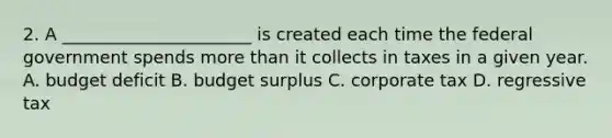 2. A ______________________ is created each time the federal government spends more than it collects in taxes in a given year. A. budget deficit B. budget surplus C. corporate tax D. regressive tax