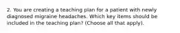 2. You are creating a teaching plan for a patient with newly diagnosed migraine headaches. Which key items should be included in the teaching plan? (Choose all that apply).