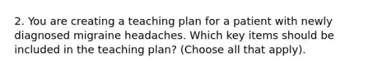 2. You are creating a teaching plan for a patient with newly diagnosed migraine headaches. Which key items should be included in the teaching plan? (Choose all that apply).