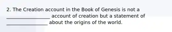 2. The Creation account in the Book of Genesis is not a __________________ account of creation but a statement of _________________ about the origins of the world.