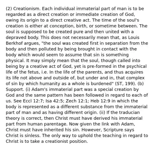 (2) Creationism. Each individual immaterial part of man is to be regarded as a direct creation or immediate creation of God, owing its origin to a direct creative act. The time of the soul's creation is either at conception, birth, or sometime between. The soul is supposed to be created pure and then united with a depraved body. This does not necessarily mean that, as Louis Berkhof argues, "the soul was created first in separation from the body and then polluted by being brought in contact with the body which would seem to assume that sin is something physical. It may simply mean that the soul, though called into being by a creative act of God, yet is pre-formed in the psychical life of the fetus, i.e. In the life of the parents, and thus acquires its life not above and outside of, but under and in, that complex of sin by which humanity as a whole is burdened" (ST, 199). (b) Support. (i) Adam's immaterial part was a special creation by God and the same pattern has been followed in regard to each of us. See Eccl 12:7; Isa 42:5; Zech 12:1; Heb 12:9 in which the body is represented as a different substance from the immaterial part of man and as having different origin. (ii) If the traducian theory is correct, then Christ must have derived his immaterial part from human parentage. Now given the link with Adam, Christ must have inherited his sin. However, Scripture says Christ is sinless. The only way to uphold the teaching in regard to Christ is to take a creationist position.