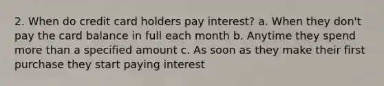 2. When do credit card holders pay interest? a. When they don't pay the card balance in full each month b. Anytime they spend <a href='https://www.questionai.com/knowledge/keWHlEPx42-more-than' class='anchor-knowledge'>more than</a> a specified amount c. As soon as they make their first purchase they start paying interest