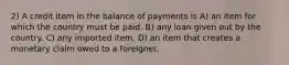 2) A credit item in the balance of payments is A) an item for which the country must be paid. B) any loan given out by the country. C) any imported item. D) an item that creates a monetary claim owed to a foreigner.