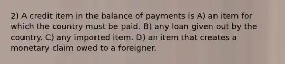 2) A credit item in the balance of payments is A) an item for which the country must be paid. B) any loan given out by the country. C) any imported item. D) an item that creates a monetary claim owed to a foreigner.