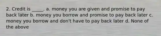 2. Credit is _____. a. money you are given and promise to pay back later b. money you borrow and promise to pay back later c. money you borrow and don't have to pay back later d. None of the above