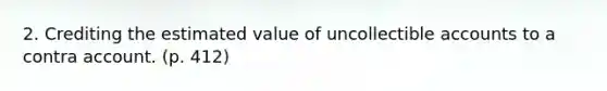 2. Crediting the estimated value of uncollectible accounts to a contra account. (p. 412)