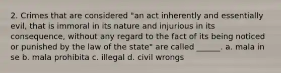 2. Crimes that are considered "an act inherently and essentially evil, that is immoral in its nature and injurious in its consequence, without any regard to the fact of its being noticed or punished by the law of the state" are called ______. a. mala in se b. mala prohibita c. illegal d. civil wrongs