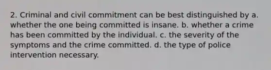 2. Criminal and civil commitment can be best distinguished by a. whether the one being committed is insane. b. whether a crime has been committed by the individual. c. the severity of the symptoms and the crime committed. d. the type of police intervention necessary.