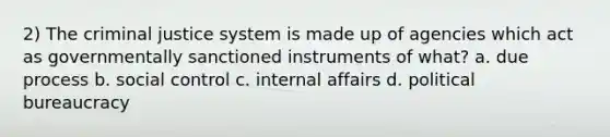 2) The criminal justice system is made up of agencies which act as governmentally sanctioned instruments of what? a. due process b. social control c. internal affairs d. political bureaucracy