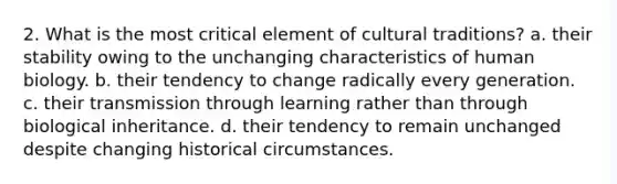 2. What is the most critical element of cultural traditions? a. their stability owing to the unchanging characteristics of human biology. b. their tendency to change radically every generation. c. their transmission through learning rather than through biological inheritance. d. their tendency to remain unchanged despite changing historical circumstances.