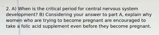 2. A) When is the critical period for central nervous system development? B) Considering your answer to part A, explain why women who are trying to become pregnant are encouraged to take a folic acid supplement even before they become pregnant.