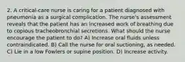 2. A critical-care nurse is caring for a patient diagnosed with pneumonia as a surgical complication. The nurse's assessment reveals that the patient has an increased work of breathing due to copious tracheobronchial secretions. What should the nurse encourage the patient to do? A) Increase oral fluids unless contraindicated. B) Call the nurse for oral suctioning, as needed. C) Lie in a low Fowlers or supine position. D) Increase activity.