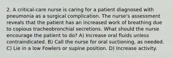 2. A critical-care nurse is caring for a patient diagnosed with pneumonia as a surgical complication. The nurse's assessment reveals that the patient has an increased work of breathing due to copious tracheobronchial secretions. What should the nurse encourage the patient to do? A) Increase oral fluids unless contraindicated. B) Call the nurse for oral suctioning, as needed. C) Lie in a low Fowlers or supine position. D) Increase activity.