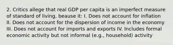 2. Critics allege that real GDP per capita is an imperfect measure of standard of living, beause it: I. Does not account for inflation II. Does not account for the dispersion of income in the economy III. Does not account for imports and exports IV. Includes formal economic activity but not informal (e.g., household) activity