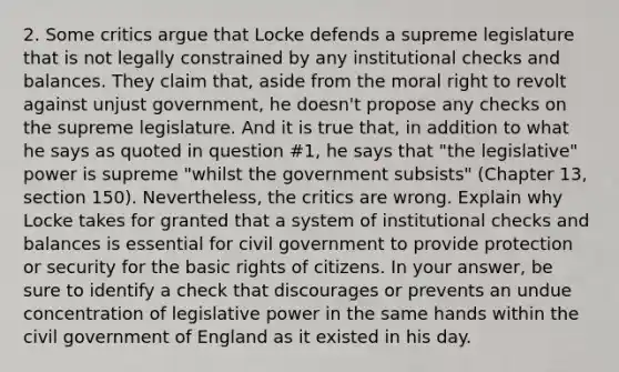 2. Some critics argue that Locke defends a supreme legislature that is not legally constrained by any institutional checks and balances. They claim that, aside from the moral right to revolt against unjust government, he doesn't propose any checks on the supreme legislature. And it is true that, in addition to what he says as quoted in question #1, he says that "the legislative" power is supreme "whilst the government subsists" (Chapter 13, section 150). Nevertheless, the critics are wrong. Explain why Locke takes for granted that a system of institutional checks and balances is essential for civil government to provide protection or security for the basic rights of citizens. In your answer, be sure to identify a check that discourages or prevents an undue concentration of legislative power in the same hands within the civil government of England as it existed in his day.