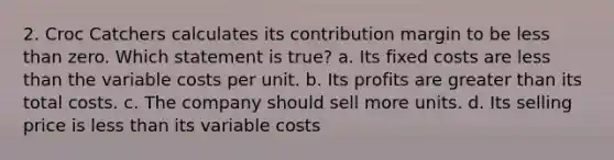 2. Croc Catchers calculates its contribution margin to be less than zero. Which statement is true? a. Its fixed costs are less than the variable costs per unit. b. Its profits are greater than its total costs. c. The company should sell more units. d. Its selling price is less than its variable costs