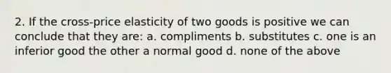 2. If the cross-price elasticity of two goods is positive we can conclude that they are: a. compliments b. substitutes c. one is an inferior good the other a normal good d. none of the above