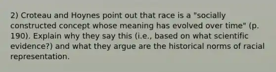 2) Croteau and Hoynes point out that race is a "socially constructed concept whose meaning has evolved over time" (p. 190). Explain why they say this (i.e., based on what scientific evidence?) and what they argue are the historical norms of racial representation.