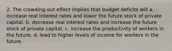 2. The crowding-out effect implies that budget deficits will a. increase real interest rates and lower the future stock of private capital. b. decrease real interest rates and increase the future stock of private capital. c. increase the productivity of workers in the future. d. lead to higher levels of income for workers in the future.