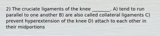 2) The cruciate ligaments of the knee ________. A) tend to run parallel to one another B) are also called collateral ligaments C)​ prevent hyperextension of the knee D) attach to each other in their midportions