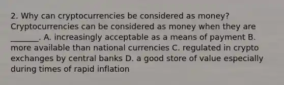 2. Why can cryptocurrencies be considered as​ money? Cryptocurrencies can be considered as money when they are​ _______. A. increasingly acceptable as a means of payment B. more available than national currencies C. regulated in crypto exchanges by central banks D. a good store of value especially during times of rapid inflation