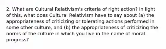 2. What are Cultural Relativism's criteria of right action? In light of this, what does Cultural Relativism have to say about (a) the appropriateness of criticizing or tolerating actions performed in some other culture, and (b) the appropriateness of criticizing the norms of the culture in which you live in the name of moral progress?