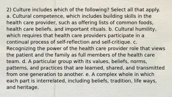 2) Culture includes which of the following? Select all that apply. a. Cultural competence, which includes building skills in the health care provider, such as offering lists of common foods, health care beliefs, and important rituals. b. Cultural humility, which requires that health care providers participate in a continual process of self-reflection and self-critique. c. Recognizing the power of the health care provider role that views the patient and the family as full members of the health care team. d. A particular group with its values, beliefs, norms, patterns, and practices that are learned, shared, and transmitted from one generation to another. e. A complex whole in which each part is interrelated, including beliefs, tradition, life ways, and heritage.