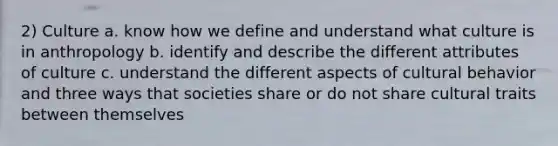 2) Culture a. know how we define and understand what culture is in anthropology b. identify and describe the different attributes of culture c. understand the different aspects of cultural behavior and three ways that societies share or do not share cultural traits between themselves