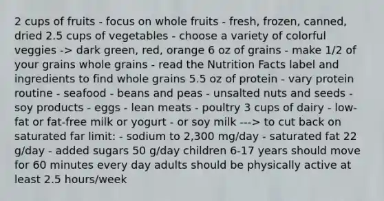 2 cups of fruits - focus on whole fruits - fresh, frozen, canned, dried 2.5 cups of vegetables - choose a variety of colorful veggies -> dark green, red, orange 6 oz of grains - make 1/2 of your grains whole grains - read the Nutrition Facts label and ingredients to find whole grains 5.5 oz of protein - vary protein routine - seafood - beans and peas - unsalted nuts and seeds - soy products - eggs - lean meats - poultry 3 cups of dairy - low-fat or fat-free milk or yogurt - or soy milk ---> to cut back on saturated far limit: - sodium to 2,300 mg/day - saturated fat 22 g/day - added sugars 50 g/day children 6-17 years should move for 60 minutes every day adults should be physically active at least 2.5 hours/week