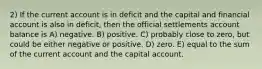 2) If the current account is in deficit and the capital and financial account is also in deficit, then the official settlements account balance is A) negative. B) positive. C) probably close to zero, but could be either negative or positive. D) zero. E) equal to the sum of the current account and the capital account.