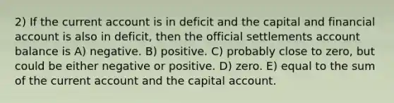 2) If the current account is in deficit and the capital and financial account is also in deficit, then the official settlements account balance is A) negative. B) positive. C) probably close to zero, but could be either negative or positive. D) zero. E) equal to the sum of the current account and the capital account.