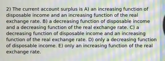 2) The current account surplus is A) an increasing function of disposable income and an increasing function of the real exchange rate. B) a decreasing function of disposable income and a decreasing function of the real exchange rate. C) a decreasing function of disposable income and an increasing function of the real exchange rate. D) only a decreasing function of disposable income. E) only an increasing function of the real exchange rate.