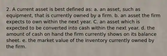 2. A current asset is best defined as: a. an asset, such as equipment, that is currently owned by a firm. b. an asset the firm expects to own within the next year. C. an asset which is expected to be converted into cash within the next year. d. the amount of cash on hand the firm currently shows on its balance sheet. e. the market value of the inventory currently owned by the firm.