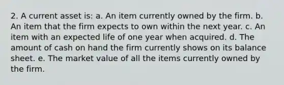 2. A current asset is: a. An item currently owned by the firm. b. An item that the firm expects to own within the next year. c. An item with an expected life of one year when acquired. d. The amount of cash on hand the firm currently shows on its balance sheet. e. The market value of all the items currently owned by the firm.