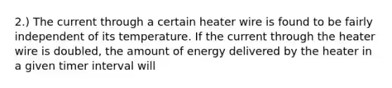 2.) The current through a certain heater wire is found to be fairly independent of its temperature. If the current through the heater wire is doubled, the amount of energy delivered by the heater in a given timer interval will