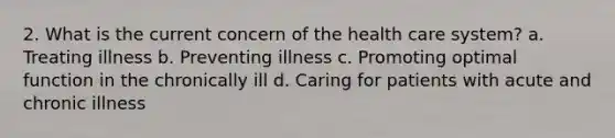 2. What is the current concern of the health care system? a. Treating illness b. Preventing illness c. Promoting optimal function in the chronically ill d. Caring for patients with acute and chronic illness