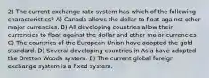 2) The current exchange rate system has which of the following characteristics? A) Canada allows the dollar to float against other major currencies. B) All developing countries allow their currencies to float against the dollar and other major currencies. C) The countries of the European Union have adopted the gold standard. D) Several developing countries in Asia have adopted the Bretton Woods system. E) The current global foreign exchange system is a fixed system.