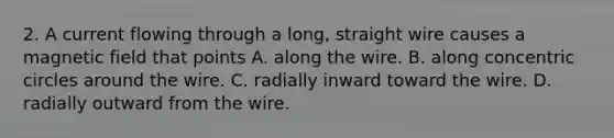 2. A current flowing through a long, straight wire causes a magnetic field that points A. along the wire. B. along concentric circles around the wire. C. radially inward toward the wire. D. radially outward from the wire.