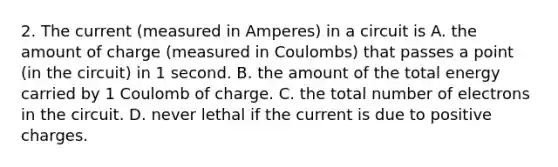 2. The current (measured in Amperes) in a circuit is A. the amount of charge (measured in Coulombs) that passes a point (in the circuit) in 1 second. B. the amount of the total energy carried by 1 Coulomb of charge. C. the total number of electrons in the circuit. D. never lethal if the current is due to positive charges.