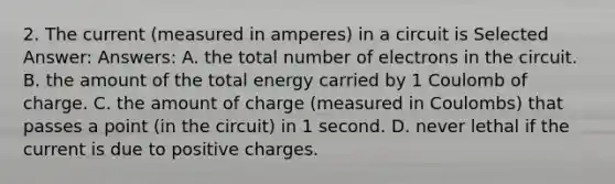 2. The current (measured in amperes) in a circuit is Selected Answer: Answers: A. the total number of electrons in the circuit. B. the amount of the total energy carried by 1 Coulomb of charge. C. the amount of charge (measured in Coulombs) that passes a point (in the circuit) in 1 second. D. never lethal if the current is due to positive charges.