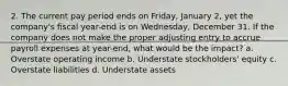 2. The current pay period ends on Friday, January 2, yet the company's fiscal year-end is on Wednesday, December 31. If the company does not make the proper adjusting entry to accrue payroll expenses at year-end, what would be the impact? a. Overstate operating income b. Understate stockholders' equity c. Overstate liabilities d. Understate assets