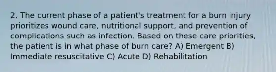 2. The current phase of a patient's treatment for a burn injury prioritizes wound care, nutritional support, and prevention of complications such as infection. Based on these care priorities, the patient is in what phase of burn care? A) Emergent B) Immediate resuscitative C) Acute D) Rehabilitation