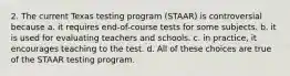 2. The current Texas testing program (STAAR) is controversial because a. it requires end-of-course tests for some subjects. b. it is used for evaluating teachers and schools. c. in practice, it encourages teaching to the test. d. All of these choices are true of the STAAR testing program.