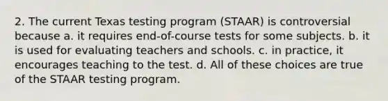 2. The current Texas testing program (STAAR) is controversial because a. it requires end-of-course tests for some subjects. b. it is used for evaluating teachers and schools. c. in practice, it encourages teaching to the test. d. All of these choices are true of the STAAR testing program.