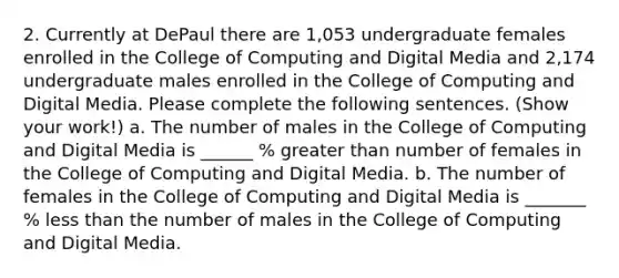 2. Currently at DePaul there are 1,053 undergraduate females enrolled in the College of Computing and Digital Media and 2,174 undergraduate males enrolled in the College of Computing and Digital Media. Please complete the following sentences. (Show your work!) a. The number of males in the College of Computing and Digital Media is ______ % greater than number of females in the College of Computing and Digital Media. b. The number of females in the College of Computing and Digital Media is _______ % less than the number of males in the College of Computing and Digital Media.