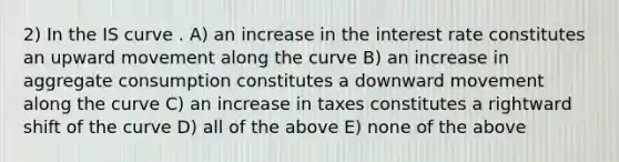 2) In the IS curve . A) an increase in the interest rate constitutes an upward movement along the curve B) an increase in aggregate consumption constitutes a downward movement along the curve C) an increase in taxes constitutes a rightward shift of the curve D) all of the above E) none of the above